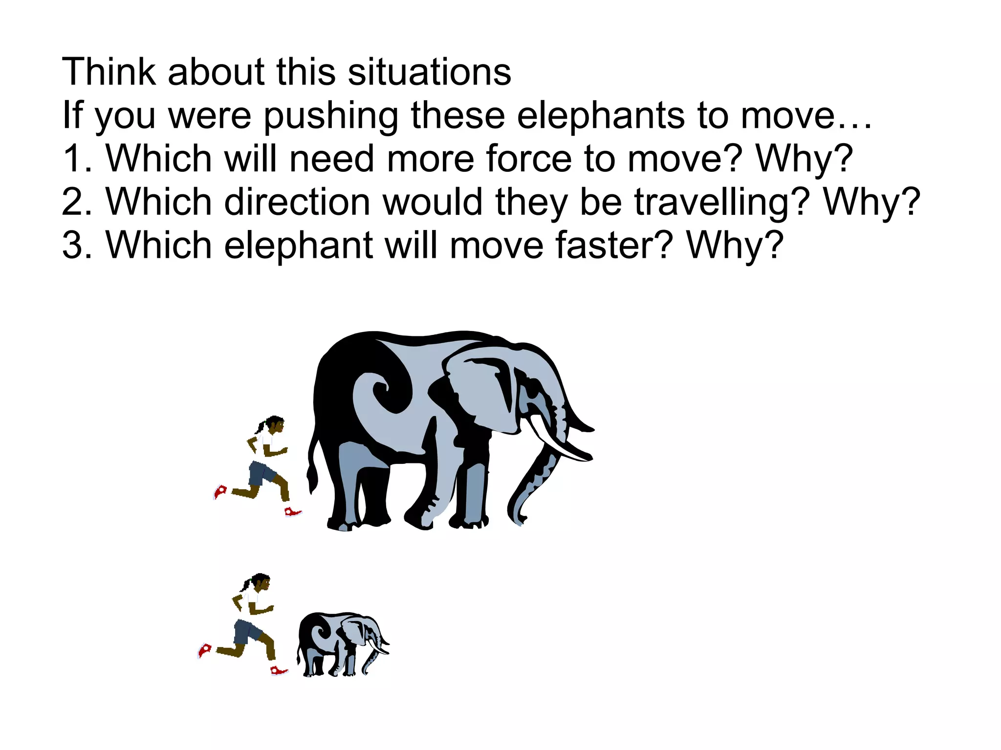 Think about this situations If you were pushing these elephants to move… 1. Which will need more force to move? Why?  2. Which direction would they be travelling? Why? 3. Which elephant will move faster? Why? 
