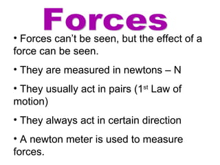 Forces Forces can’t be seen, but the effect of a force can be seen. They are measured in newtons – N They usually act in pairs (1 st  Law of motion) They always act in certain direction A newton meter is used to measure forces. 