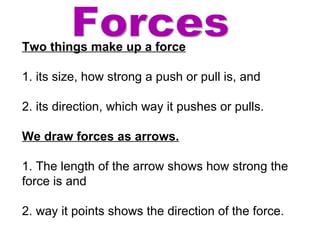 Forces Two things make up a force 1. its size, how strong a push or pull is, and  2. its direction, which way it pushes or pulls. We draw forces as arrows.   1. The length of the arrow shows how strong the force is and 2. way it points shows the direction of the force. 