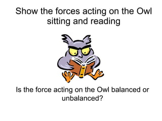 Show the forces acting on the Owl sitting and reading Is the force acting on the Owl balanced or unbalanced? 
