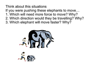 Think about this situations If you were pushing these elephants to move… 1. Which will need more force to move? Why?  2. Which direction would they be travelling? Why? 3. Which elephant will move faster? Why? 