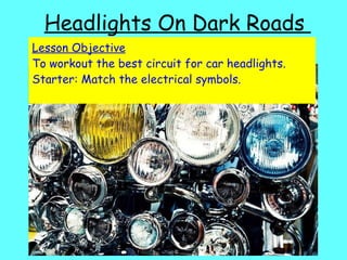 Headlights On Dark Roads  Lesson Objective To workout the best circuit for car headlights. Starter: Match the electrical symbols. 