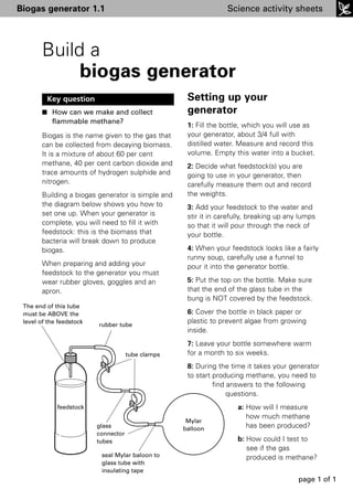 Biogas generator 1.1                                              Science activity sheets




        Build a
             biogas generator
         Key question                                Setting up your
        I How can we make and collect                generator
           flammable methane?
                                                     1: Fill the bottle, which you will use as
        Biogas is the name given to the gas that     your generator, about 3/4 full with
        can be collected from decaying biomass.      distilled water. Measure and record this
        It is a mixture of about 60 per cent         volume. Empty this water into a bucket.
        methane, 40 per cent carbon dioxide and      2: Decide what feedstock(s) you are
        trace amounts of hydrogen sulphide and       going to use in your generator, then
        nitrogen.                                    carefully measure them out and record
        Building a biogas generator is simple and    the weights.
        the diagram below shows you how to           3: Add your feedstock to the water and
        set one up. When your generator is           stir it in carefully, breaking up any lumps
        complete, you will need to fill it with      so that it will pour through the neck of
        feedstock: this is the biomass that          your bottle.
        bacteria will break down to produce
        biogas.                                      4: When your feedstock looks like a fairly
                                                     runny soup, carefully use a funnel to
        When preparing and adding your               pour it into the generator bottle.
        feedstock to the generator you must
        wear rubber gloves, goggles and an           5: Put the top on the bottle. Make sure
        apron.                                       that the end of the glass tube in the
                                                     bung is NOT covered by the feedstock.
 The end of this tube
 must be ABOVE the                                   6: Cover the bottle in black paper or
 level of the feedstock
                          rubber tube
                                                     plastic to prevent algae from growing
                                                     inside.
                                                     7: Leave your bottle somewhere warm
                                      tube clamps    for a month to six weeks.
                                                     8: During the time it takes your generator
                                                     to start producing methane, you need to
                                                              find answers to the following
                                                                   questions.
             feedstock                                               a: How will I measure
                                                                        how much methane
                                                     Mylar
                          glass                     balloon             has been produced?
                          connector
                          tubes                                      b: How could I test to
                                                                        see if the gas
                           seal Mylar baloon to                         produced is methane?
                           glass tube with
                           insulating tape
                                                                                          page 1 of 1
 