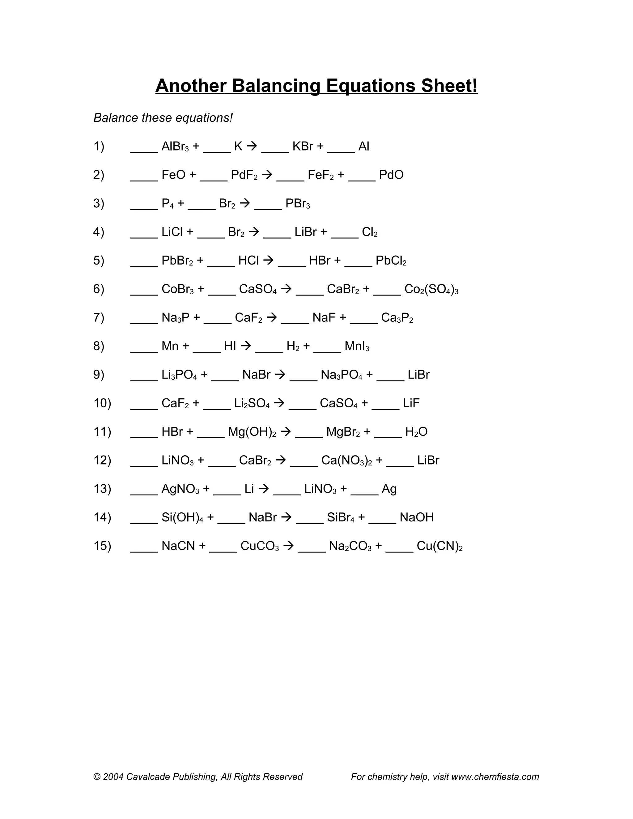 Another Balancing Equations Sheet!
Balance these equations!

1)      ____ AlBr3 + ____ K  ____ KBr + ____ Al

2)      ____ FeO + ____ PdF2  ____ FeF2 + ____ PdO

3)      ____ P4 + ____ Br2  ____ PBr3

4)      ____ LiCl + ____ Br2  ____ LiBr + ____ Cl2

5)      ____ PbBr2 + ____ HCl  ____ HBr + ____ PbCl2

6)      ____ CoBr3 + ____ CaSO4  ____ CaBr2 + ____ Co2(SO4)3

7)      ____ Na3P + ____ CaF2  ____ NaF + ____ Ca3P2

8)      ____ Mn + ____ HI  ____ H2 + ____ MnI3

9)      ____ Li3PO4 + ____ NaBr  ____ Na3PO4 + ____ LiBr

10)     ____ CaF2 + ____ Li2SO4  ____ CaSO4 + ____ LiF

11)     ____ HBr + ____ Mg(OH)2  ____ MgBr2 + ____ H2O

12)     ____ LiNO3 + ____ CaBr2  ____ Ca(NO3)2 + ____ LiBr

13)     ____ AgNO3 + ____ Li  ____ LiNO3 + ____ Ag

14)     ____ Si(OH)4 + ____ NaBr  ____ SiBr4 + ____ NaOH

15)     ____ NaCN + ____ CuCO3  ____ Na2CO3 + ____ Cu(CN)2




© 2004 Cavalcade Publishing, All Rights Reserved   For chemistry help, visit www.chemfiesta.com
 