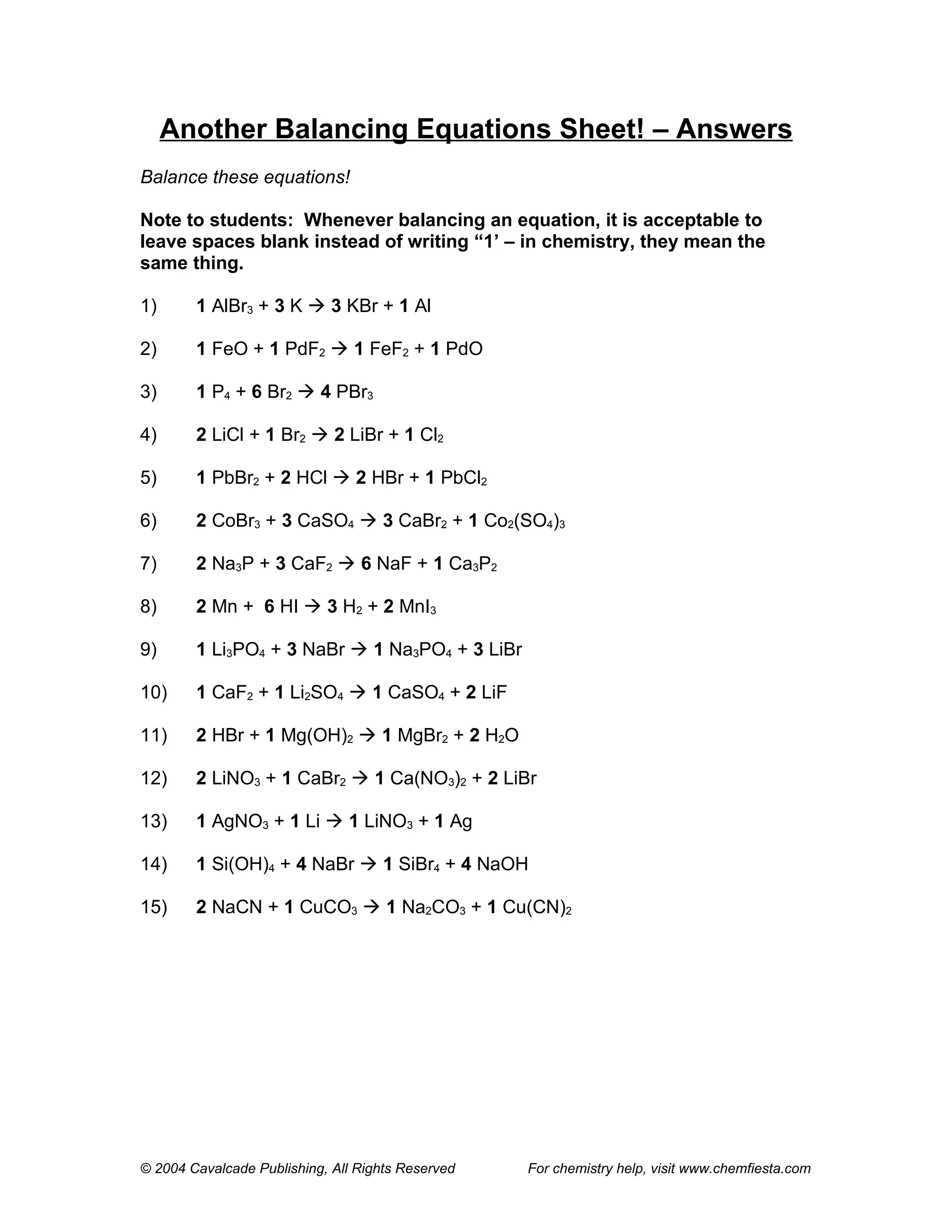 Another Balancing Equations Sheet! – Answers
Balance these equations!

Note to students: Whenever balancing an equation, it is acceptable to
leave spaces blank instead of writing “1’ – in chemistry, they mean the
same thing.

1)      1 AlBr3 + 3 K  3 KBr + 1 Al

2)      1 FeO + 1 PdF2  1 FeF2 + 1 PdO

3)      1 P4 + 6 Br2  4 PBr3

4)      2 LiCl + 1 Br2  2 LiBr + 1 Cl2

5)      1 PbBr2 + 2 HCl  2 HBr + 1 PbCl2

6)      2 CoBr3 + 3 CaSO4  3 CaBr2 + 1 Co2(SO4)3

7)      2 Na3P + 3 CaF2  6 NaF + 1 Ca3P2

8)      2 Mn + 6 HI  3 H2 + 2 MnI3

9)      1 Li3PO4 + 3 NaBr  1 Na3PO4 + 3 LiBr

10)     1 CaF2 + 1 Li2SO4  1 CaSO4 + 2 LiF

11)     2 HBr + 1 Mg(OH)2  1 MgBr2 + 2 H2O

12)     2 LiNO3 + 1 CaBr2  1 Ca(NO3)2 + 2 LiBr

13)     1 AgNO3 + 1 Li  1 LiNO3 + 1 Ag

14)     1 Si(OH)4 + 4 NaBr  1 SiBr4 + 4 NaOH

15)     2 NaCN + 1 CuCO3  1 Na2CO3 + 1 Cu(CN)2




© 2004 Cavalcade Publishing, All Rights Reserved   For chemistry help, visit www.chemfiesta.com
 