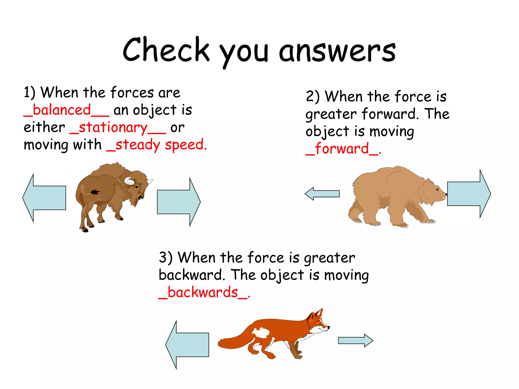 Check you answers
1) When the forces are
_balanced__ an object is
either _stationary__ or
moving with _steady speed.
2) When the force is
greater forward. The
object is moving
_forward_.
3) When the force is greater
backward. The object is moving
_backwards_.
 