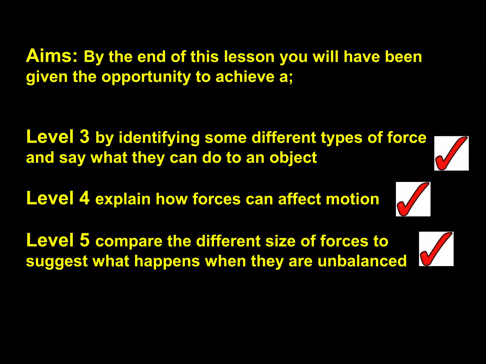 Aims: By the end of this lesson you will have been
given the opportunity to achieve a;
Level 3 by identifying some different types of force
and say what they can do to an object
Level 4 explain how forces can affect motion
Level 5 compare the different size of forces to
suggest what happens when they are unbalanced
 