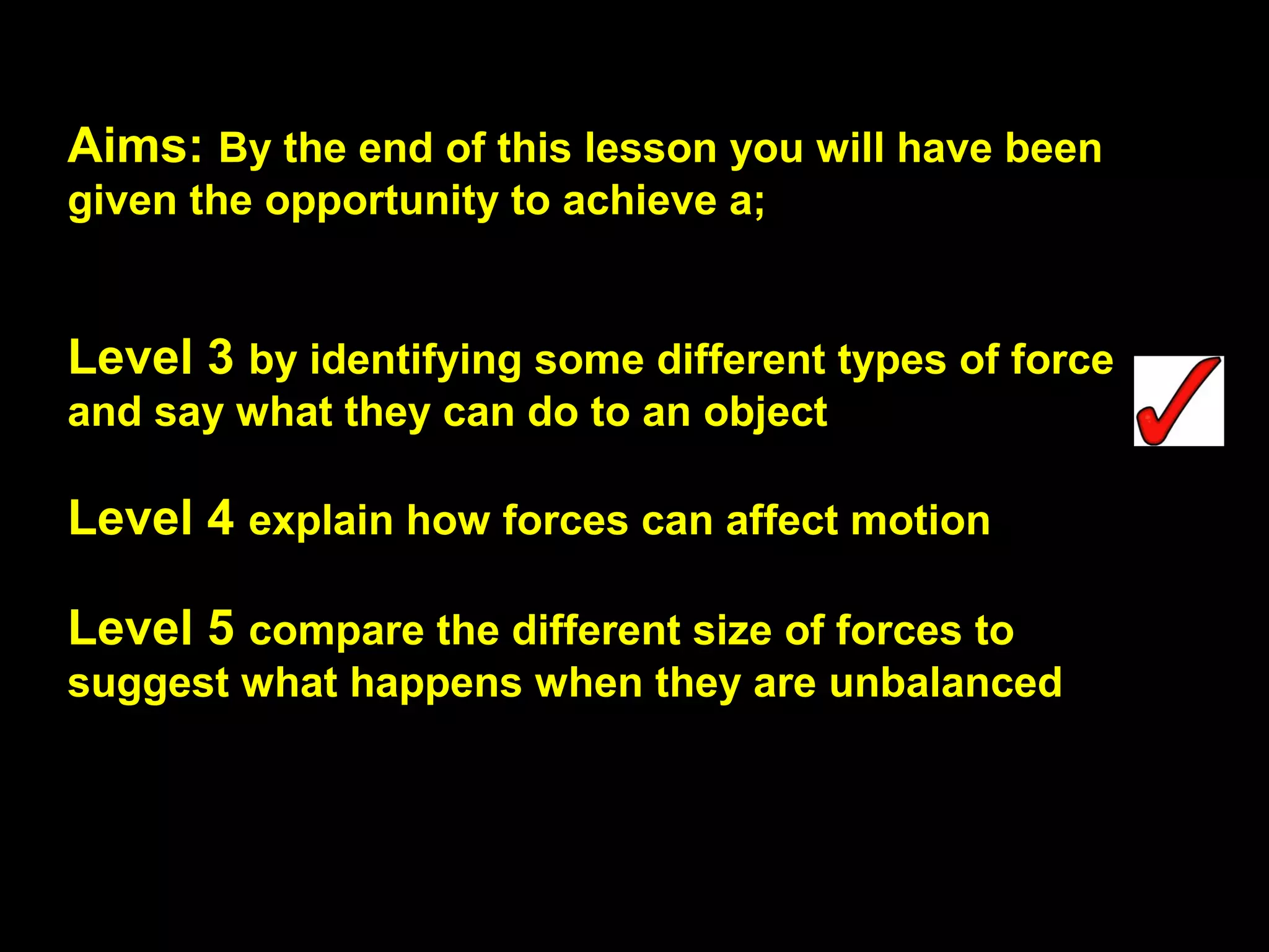 Aims: By the end of this lesson you will have been
given the opportunity to achieve a;
Level 3 by identifying some different types of force
and say what they can do to an object
Level 4 explain how forces can affect motion
Level 5 compare the different size of forces to
suggest what happens when they are unbalanced
 