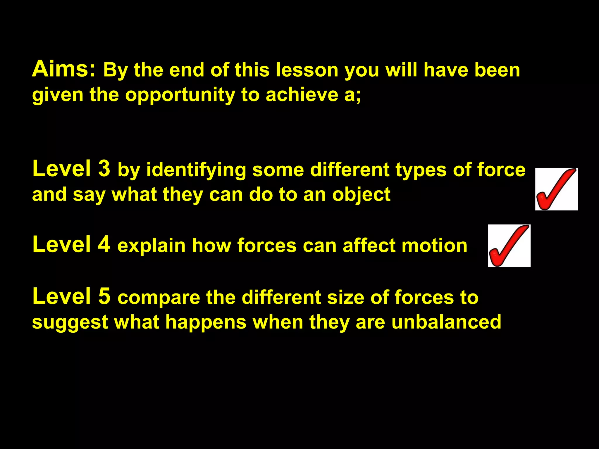 Aims: By the end of this lesson you will have been
given the opportunity to achieve a;
Level 3 by identifying some different types of force
and say what they can do to an object
Level 4 explain how forces can affect motion
Level 5 compare the different size of forces to
suggest what happens when they are unbalanced
 