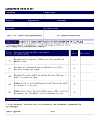 Assignment front sheet
Learner name Assessor name
Date issued Completion date Submitted on
Qualification Unit number and title
Level 2 BTEC First Certificate in Applied Science Unit 1 Chemistry and Our Earth
Assignment title Assignment 3: Electronic Structure and the Periodic Table (P3, P4, M3, M4, D2)
In this assessment you will have opportunities to provide evidence against the following criteria.
Indicate the page numbers where the evidence can be found.
Criteria
reference
To achieve the criteria the evidence must show that
the student is able to:
Task no. Page numbers
P3
Describe atomic structures of elements 1-20, found in the
periodic table
1
P4
Carry out an investigation into the chemical properties
of elements in groups 1 and 7
2
M3
Describe the trends within the atomic structure of groups 1
and 7 in the periodic table
3
M4
Explain why the elements of groups 1 and 7 are mostly used
in the form of compounds
4
D2
Explain the trends in the chemical behaviour of the elements
of groups 1 and 7 in relation to their electronic structure
5
Learner declaration
I certify that the work submitted for this assignment is my own and research sources are fully
acknowledged.
Learner signature: Date:
 
