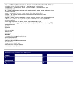 Cogill A, Gale P, Hocking S, Llewellyn R, Musa I, Rhodes P, Saunders N and Winterbottom M – BTEC Level 2
First Applied Science Teaching Planning Pack (Pearson, 2010) ISBN 9781846906107
Arnold B (editor) – GCSE Science for Edexcel: Science Student Book (Collins Educational, 2006)
ISBN 9780007214488
Bell C, Brodie D, Dawson B and Tiernan A – GCSE Applied Science for Edexcel: Teacher Pack (Folens, 2006)
ISBN 9781843039747
Conoley C – Edexcel GCSE Chemistry (Hodder Arnold, 2009) ISBN 9780340914793
Hubbard L – The Essential Chemical Industry (Chemical Industry Education Centre, 1999)
ISBN 9781853425776
Hutchings K – Classic Chemistry Experiments (The Royal Society of Chemistry, 2000) ISBN 9780854049196
Nuffield Curriculum Centre – Twenty First Century Science: GCSE Chemistry Textbook (OUP, 2006)
ISBN 9780199150502
Ryan L – New Chemistry for You (Nelson Thornes, 2006) ISBN 9780748783236
Safeguards Committee – Safeguards in the School Laboratory (Association for Science Education, 2006)
ISBN 9780863574085
Journals
Big Picture
Focus
Materials Foresight
Materials World
New Scientist
Websites
www.bbc.co.uk/schools/gcsebitesize/science/
edexcel/chemicalreactions
Bitesize Chemistry Reactions
www.bbc.co.uk/schools/gcsebitesize/science/
edexcel/patterns/
Bitesize Chemistry Periodic Table
www.rsc.org Royal Society of Chemistry
www.webelements.com Webelements
This brief has been verified as being fit for purpose
Assessor
Signature Date
Internal verifier
Signature Date
 
