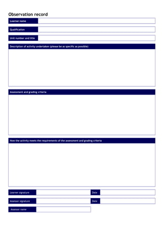 Observation record
Learner name
Qualification
Unit number and title
Description of activity undertaken (please be as specific as possible)
Assessment and grading criteria
How the activity meets the requirements of the assessment and grading criteria
Learner signature Date
Assessor signature Date
Assessor name
 