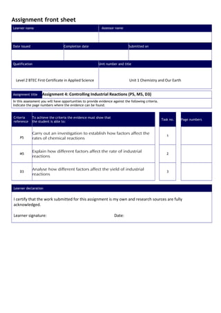 Assignment front sheet
Learner name                                               Assessor name




Date issued                       Completion date                            Submitted on




Qualification                                            Unit number and title



 Level 2 BTEC First Certificate in Applied Science                            Unit 1 Chemistry and Our Earth


Assignment title    Assignment 4: Controlling Industrial Reactions (P5, M5, D3)
In this assessment you will have opportunities to provide evidence against the following criteria.
Indicate the page numbers where the evidence can be found.


Criteria      To achieve the criteria the evidence must show that
                                                                                                     Task no.   Page numbers
reference     the student is able to:


              Carry out an investigation to establish how factors affect the
                                                                                                        1
    P5        rates of chemical reactions


              Explain how different factors affect the rate of industrial
    M5                                                                                                  2
              reactions


              Analyse how different factors affect the yield of industrial
    D3                                                                                                  3
              reactions


Learner declaration


I certify that the work submitted for this assignment is my own and research sources are fully
acknowledged.

Learner signature:                                                  Date:
 