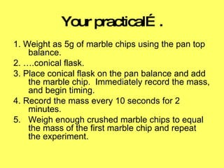 Your practical…. 1. Weight as 5g of marble chips using the pan top balance.  2. ….conical flask.  3. Place conical flask on the pan balance and add the marble chip.  Immediately record the mass, and begin timing. 4. Record the mass every 10 seconds for 2 minutes.  Weigh enough crushed marble chips to equal the mass of the first marble chip and repeat the experiment.  