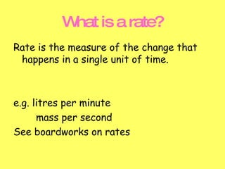 What is a rate? Rate is the measure of the change that happens in a single unit of time.  e.g. litres per minute mass per second See boardworks on rates 
