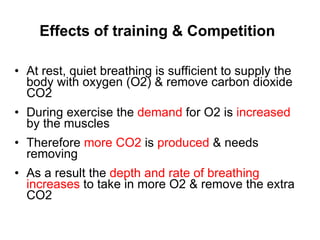 Effects of training & Competition At rest, quiet breathing is sufficient to supply the body with oxygen (O2) & remove carbon dioxide CO2 During exercise the  demand  for O2 is  increased  by the muscles Therefore  more CO2  is  produced  & needs removing As a result the  depth and rate of breathing increases  to take in more O2 & remove the extra CO2  