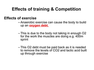 Effects of training & Competition Effects of exercise Anaerobic exercise can cause the body to build up an  oxygen debt. This is due to the body not taking in enough O2 for the work the muscles are doing e.g. 400m sprint  This O2 debt must be paid back as it is needed to remove the levels of CO2 and lactic acid built up through exercise 
