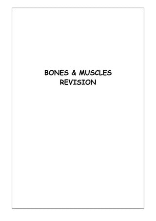 BONES & MUSCLES<br />REVISION<br />The bones of the skeleton have been categorised into four types. Name them.<br />What are the four functions of the skeleton?<br />Circle the correct number of bones in the body.<br />206602260<br />The vertebral column has three basic functions.  What are they?<br />Use the capital letters below to name the five regions of the vertebral column.<br />CTLSC<br />Describe in your own words what a joint is.<br />State the three types of joint<br />Name the five remaining types of Synovial Joints<br />BPivotHSCG<br />Underneath the relevant Synovial Joints from Q8 give an example.<br />Elbow<br /> Name the five remaining types of movement at joints<br />FEAAdductionCR<br />__<br />(36)<br />BONES<br />H U T Q X C O S C B H G R U X<br />K U O L H F I B U L A G C M S<br />C H M A G V W R A D H T U D N<br />P S V E L G I F S Q U I Q J W<br />T N L E R B Z L T W N Y M R A<br />S Y P A C U E U E A O C O E Z<br />U E O A S P S D R C F Y S U E<br />I B G S Q R P C N D H U U T L<br />D E T N F O A Q U F L M F I C<br />A D H O A N G T M N E H W B I<br />R S J E T L O N A Y A M E I V<br />P Y N O C V A Z D W B W U A A<br />S L A P R A C H Y J J W N R L<br />Z O G R T S R A P E K E Z H C<br />S C A P U L A J M X I E M P B<br />CARPALSCLAVICLECRANIUMFEMURFIBULAHUMERUSPELVISPHALANGESRADIUSRIBCAGESCAPULASTERNUMTARSALSTIBIAULNA<br />MUSCLES AND MUSCLE ACTION<br />Name 3 muscles and give an example where each can be found.<br />MUSCLELOCATION<br />Explain  why each muscle is important in sport.<br />MUSCLEUSE IN SPORT<br />Unscramble the letters below to find the names of the muscles. (Hint- count the number of letters and check with your notes)<br />SPIRTECIAOSLBMADNLLEUGATSPALSCTEORGMSINAHRTSIDODLESTPSBECISZTAPRIUEPSQRCAUDEICSTRGISOMAUENSSMIULISST OADRI<br />TRICEPS <br />Using all of the muscles above describe where they are positioned on the body.<br />TRICEPSBack of the upper arm<br />Using the biceps and triceps as an example explain which muscle works as a prime mover in the action of bending the elbow at the joint.<br />Explain what the terms flexion, extension, abduction, adduction and rotation mean, and give an example of where these actions might occur in the body.<br />MOVEMENT TYPEDEFINITIONEXAMPLEFLEXIONEXTENSIONABDUCTIONADDUCTIONROTATION<br />Explain what the terms fast and slow twitch muscle fibres mean and give 1 example an activity where they will be used in sport. <br />