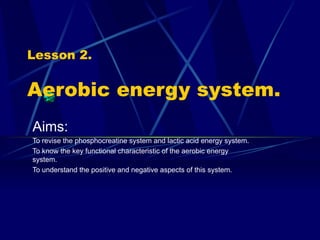 Lesson 2. Aerobic energy system. Aims: To revise the phosphocreatine system and lactic acid energy system. To know the key functional characteristic of the aerobic energy system. To understand the positive and negative aspects of this system. 