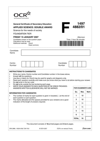 F
     General Certificate of Secondary Education                                               1497
     APPLIED SCIENCE: DOUBLE AWARD                                                         4882/01
     Science for the needs of society
     FOUNDATION TIER
     FRIDAY 19 JANUARY 2007                                                                 Afternoon
     Candidates answer on the question paper.                                 Time: 1 hour 30 minutes
     Calculators may be used.
     Additional materials: Pencil
                           Ruler (cm/mm)




INSTRUCTIONS TO CANDIDATES
•    Write your name, Centre number and Candidate number in the boxes above.
•    Answer all the questions.
•    Use blue or black ink. Pencil may be used for graphs and diagrams only.
•    Read each question carefully and make sure you know what you have to do before starting your answer.
•    Do not write in the bar code.
•    Do not write outside the box bordering each page.
•    WRITE YOUR ANSWER TO EACH QUESTION IN THE SPACE PROVIDED.
     ANSWERS WRITTEN ELSEWHERE WILL NOT BE MARKED.                                FOR EXAMINER’S USE

                                                                                            Qu.    Max.   Mark
INFORMATION FOR CANDIDATES
•    The number of marks for each question is given in brackets [ ] at the end of            1     12
     each question or part question.
•    The marks allocated and the spaces provided for your answers are a good                 2     12
     indication of the length of answers required.
                                                                                             3     11

                                                                                             4     11

                                                                                             5     13

                                                                                             6     11

                                                                                           TOTAL   70


                         This document consists of 18 printed pages and 2 blank pages.

SPA (MML 13528 5/06) T28175/2            © OCR 2007             OCR is an exempt Charity             [Turn over
 