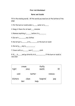 First Aid Worksheet

                              Burns and Scalds

Fill in the missing words. All the words you need are at the bottom of the
page.

1. Put the burn or scald under c_ _ _ water at o_ _ _

2. Keep it there for at least _ _ minutes

3. Remove anything t_ _ _ _ before it s_ _ _ _ _

4. Do not r_ _ _ _ _ any clothes

5. Do not put c_ _ _ _ or b_ _ _ _ _ on the burn or scald

6. Do not p_ _ any b_ _ _ _ _ _ _

7. Cover with a c_ _ _ _ non-f_ _ _ _ _ cloth

8. G_ _ h_ _ _ and go directly to h_ _ _ _ _ _ _ if the burn or scald is
very bad




                cream                      fluffy
 tight               once                  swells                  10

         cold                 butter                    remove

 blisters             clean                hospital         pop
                Get                 help
 