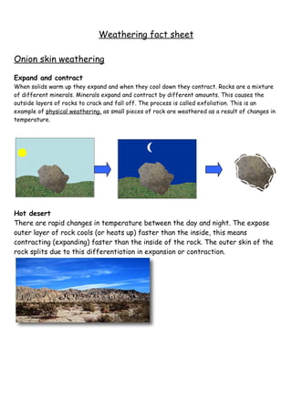Weathering fact sheet

Onion skin weathering

Expand and contract
When solids warm up they expand and when they cool down they contract. Rocks are a mixture
of different minerals. Minerals expand and contract by different amounts. This causes the
outside layers of rocks to crack and fall off. The process is called exfoliation. This is an
example of physical weathering, as small pieces of rock are weathered as a result of changes in
temperature.




Hot desert
There are rapid changes in temperature between the day and night. The expose
outer layer of rock cools (or heats up) faster than the inside, this means
contracting (expanding) faster than the inside of the rock. The outer skin of the
rock splits due to this differentiation in expansion or contraction.
 