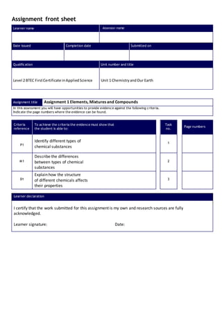 Assignment front sheet
Learner name Assessor name
Date issued Completion date Submitted on
Qualification Unit number and title
Level 2 BTEC FirstCertificate inAppliedScience Unit 1 ChemistryandOur Earth
Assignment title Assignment 1 Elements, Mixtures and Compounds
In this assessment you will have opportunities to provide evidence against the following criteria.
Indicate the page numbers where the evidence can be found.
Criteria
reference
To achieve the criteria the evidence must show that
the student is able to:
Task
no.
Page numbers
P1
Identify different types of
chemical substances
1
M1
Describe the differences
between types of chemical
substances
2
D1
Explain how the structure
of different chemicals affects
their properties
3
Learner declaration
I certify that the work submitted for this assignment is my own and research sources are fully
acknowledged.
Learner signature: Date:
 
