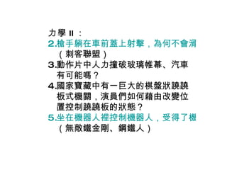 力學 II ： 槍手躺在車前蓋上射擊，為何不會滑下車來？ （刺客聯盟） 動作片中人力撞破玻璃帷幕、汽車有可能嗎？ 國家寶藏中有一巨大的棋盤狀蹺蹺板式機關，演員們如何藉由改變位置控制蹺蹺板的狀態？ 坐在機器人裡控制機器人，受得了機器人跑跑跳跳嗎？ （無敵鐵金剛、鋼鐵人） 