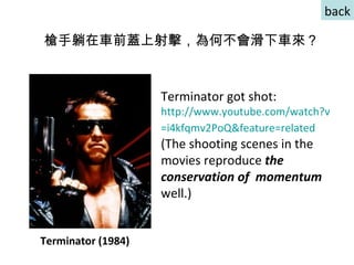Terminator got shot: http:// www.youtube.com/watch?v =i4kfqmv2PoQ&feature=related   (The shooting scenes in the movies reproduce  the conservation of  momentum  well.)  槍手躺在車前蓋上射擊，為何不會滑下車來？ Terminator (1984) back 
