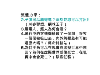 流體力學 ： 子彈可以轉彎嗎？迴旋蛇球可以打出來嗎？ （刺客聯盟、網球王子） 鋼鐵人、超人為何會飛？ 飛行中的客機機艙破了一個洞，乘客一個個被吸出去，內外氣壓差有可能這麼大嗎？（絕命終結站） 為何主角可以在現實與虛擬世界中來回？為何在虛擬世界受傷死亡，在現實中也會死亡？（駭客任務） 