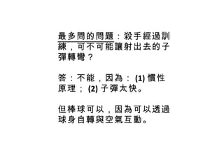 最多問的問題 ：殺手經過訓練，可不可能讓射出去的子彈轉彎？ 答：不能，因為： (1) 慣性原理； (2) 子彈太快。 但棒球可以，因為可以透過球身自轉與空氣互動。 