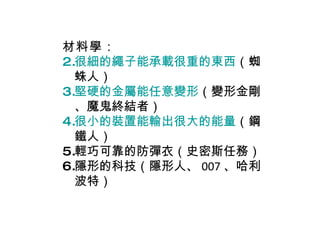 材料學 ： 很細的繩子能承載很重的東西 （蜘蛛人） 堅硬的金屬能任意變形 （變形金剛、魔鬼終結者） 很小的裝置能輸出很大的能量 （鋼鐵人） 輕巧可靠的防彈衣（史密斯任務） 隱形的科技（隱形人、 007 、哈利波特） 