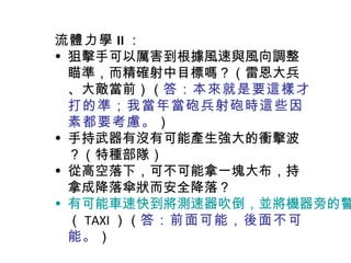 流體力學 II ： 狙擊手可以厲害到根據風速與風向調整瞄準，而精確射中目標嗎？（雷恩大兵、大敵當前）（ 答：本來就是要這樣才打的準；我當年當砲兵射砲時這些因素都要考慮。 ） 手持武器有沒有可能產生強大的衝擊波？（特種部隊） 從高空落下，可不可能拿一塊大布，持拿成降落傘狀而安全降落？ 有可能車速快到將測速器吹倒，並將機器旁的警察衣服剝光嗎？ （ TAXI ）（ 答：前面可能，後面不可能。 ） 