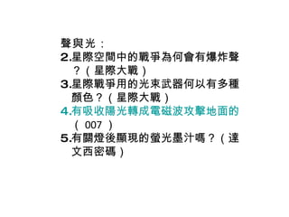 聲與光 ： 星際空間中的戰爭為何會有爆炸聲？（星際大戰） 星際戰爭用的光束武器何以有多種顏色？（星際大戰） 有吸收陽光轉成電磁波攻擊地面的武器嗎？ （ 007 ） 有關燈後顯現的螢光墨汁嗎？（達文西密碼） 