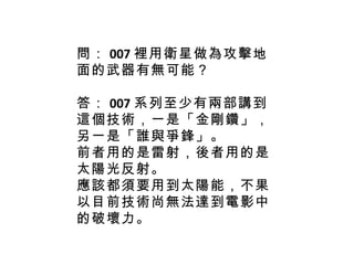 問： 007 裡用衛星做為攻擊地面的武器有無可能？ 答： 007 系列至少有兩部講到這個技術，一是「金剛鑽」，另一是「誰與爭鋒」。 前者用的是雷射，後者用的是太陽光反射。 應該都須要用到太陽能，不果以目前技術尚無法達到電影中的破壞力。 