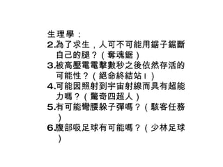 生理學 ： 為了求生，人可不可能用鋸子鋸斷自己的腿？（奪魂鋸） 被高壓電電擊數秒之後依然存活的可能性？（絕命終結站 I ） 可能因照射到宇宙射線而具有超能力嗎？（驚奇四超人） 有可能彎腰躲子彈嗎？（駭客任務） 腹部吸足球有可能嗎？（少林足球） 