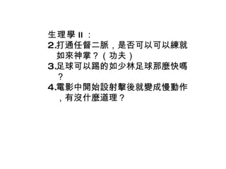 生理學 II ： 打通任督二脈，是否可以可以練就如來神掌？（功夫） 足球可以踢的如少林足球那麼快嗎？ 電影中開始設射擊後就變成慢動作，有沒什麼道理？ 