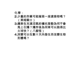 化學 ： 少量的炸藥可能摧毀一座建築物嗎？（黑暗騎士） 機車在充滿沼氣的礦坑發動為何不會馬上引爆？爆炸後為何車可以跑得比火球快？（八腳怪） 突變可以在數十天內發生而改變生物形體嗎？ 