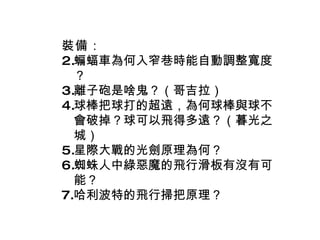 裝備 ： 蝙蝠車為何入窄巷時能自動調整寬度？ 離子砲是啥鬼？（哥吉拉） 球棒把球打的超遠，為何球棒與球不會破掉？球可以飛得多遠？（暮光之城） 星際大戰的光劍原理為何？ 蜘蛛人中綠惡魔的飛行滑板有沒有可能？ 哈利波特的飛行掃把原理？ 