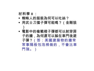 材料學 II ： 蜘蛛人的服裝為何可以吐絲？ 用武士刀擋子彈可能嗎？（金剛狼） 電影中的槍戰裡子彈都可以射穿房子的牆，為何還可以躲在車門後避子彈？ （答：美國建築物的牆常常事隔板包泡棉做的，不會比車門強。） 