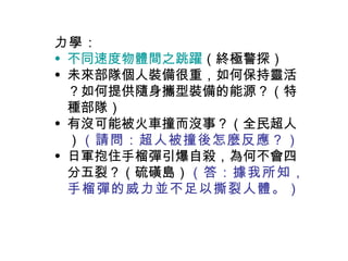力學 ： 不同速度物體間之跳躍 （終極警探） 未來部隊個人裝備很重，如何保持靈活？如何提供隨身攜型裝備的能源？（特種部隊） 有沒可能被火車撞而沒事？（全民超人） （請問：超人被撞後怎麼反應？） 日軍抱住手榴彈引爆自殺，為何不會四分五裂？（硫磺島） （答：據我所知，手榴彈的威力並不足以撕裂人體。） 