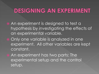  An experiment is designed to test a 
hypothesis by investigating the effects of 
an experimental variable. 
 Only one variable is analyzed in one 
experiment. All other variables are kept 
constant. 
 An experiment has two parts: The 
experimental setup and the control 
setup. 
 