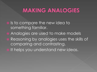  Is to compare the new idea to 
something familiar. 
 Analogies are used to make models 
 Reasoning by analogies uses the skills of 
comparing and contrasting. 
 It helps you understand new ideas. 
 