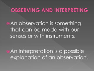 An observation is something 
that can be made with our 
senses or with instruments. 
An interpretation is a possible 
explanation of an observation. 
 