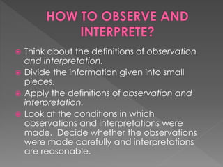  Think about the definitions of observation 
and interpretation. 
 Divide the information given into small 
pieces. 
 Apply the definitions of observation and 
interpretation. 
 Look at the conditions in which 
observations and interpretations were 
made. Decide whether the observations 
were made carefully and interpretations 
are reasonable. 
 