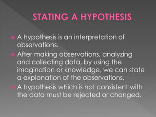  A hypothesis is an interpretation of 
observations. 
 After making observations, analyzing 
and collecting data, by using the 
imagination or knowledge, we can state 
a explanation of the observations. 
 A hypothesis which is not consistent with 
the data must be rejected or changed. 
 