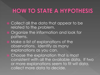  Collect all the data that appear to be 
related to the problem. 
 Organize the information and look for 
patterns. 
 Make a list of explanations of the 
observations. Identify as many 
explanations as you can. 
 Choose the explanation that is most 
consistent with all the available data. If two 
or more explanations seem to fit wit data, 
collect more data to decide. 
 
