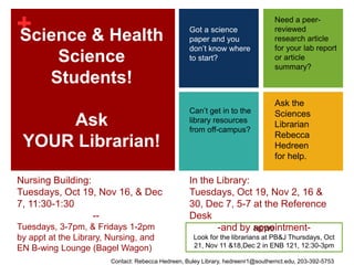 Need a peer-reviewed research article for your lab report or article summary? Science & Health Science Students!Ask YOUR Librarian! Got a science paper and you don’t know where to start? Ask the Sciences Librarian Rebecca Hedreen for help. Can’t get in to the library resources from off-campus? Nursing Building:Tuesdays, Oct 19, Nov 16, & Dec 7, 11:30-1:30                            --Tuesdays, 3-7pm, & Fridays 1-2pm by appt at the Library, Nursing, and EN B-wing Lounge (Bagel Wagon) In the Library: Tuesdays, Oct 19, Nov 2, 16 & 30, Dec 7, 5-7 at the Reference Desk -and by appointment- NEW!!Look for the librarians at PB&J Thursdays, Oct 21, Nov 11 & 18,Dec 2 in ENB 121, 12:30-3pm Contact: Rebecca Hedreen, Buley Library, hedreenr1@southernct.edu, 203-392-5753 