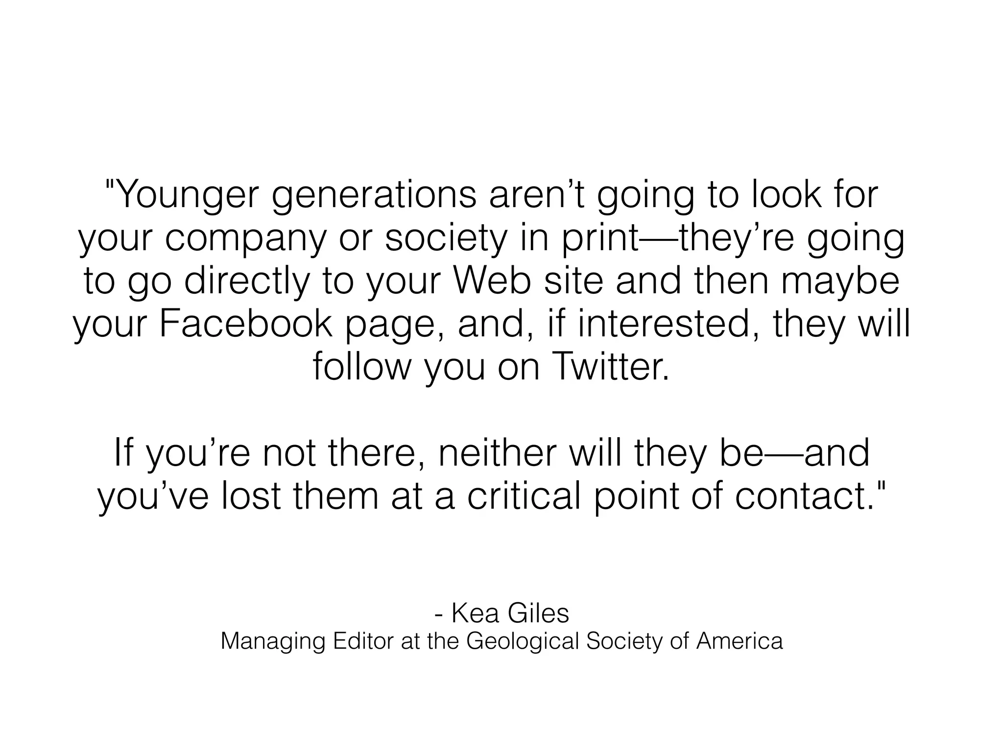 "Younger generations aren’t going to look for
your company or society in print—they’re going
 to go directly to your Web site and then maybe
your Facebook page, and, if interested, they will
               follow you on Twitter.

  If you’re not there, neither will they be—and
 you’ve lost them at a critical point of contact."

                           - Kea Giles
        Managing Editor at the Geological Society of America
 