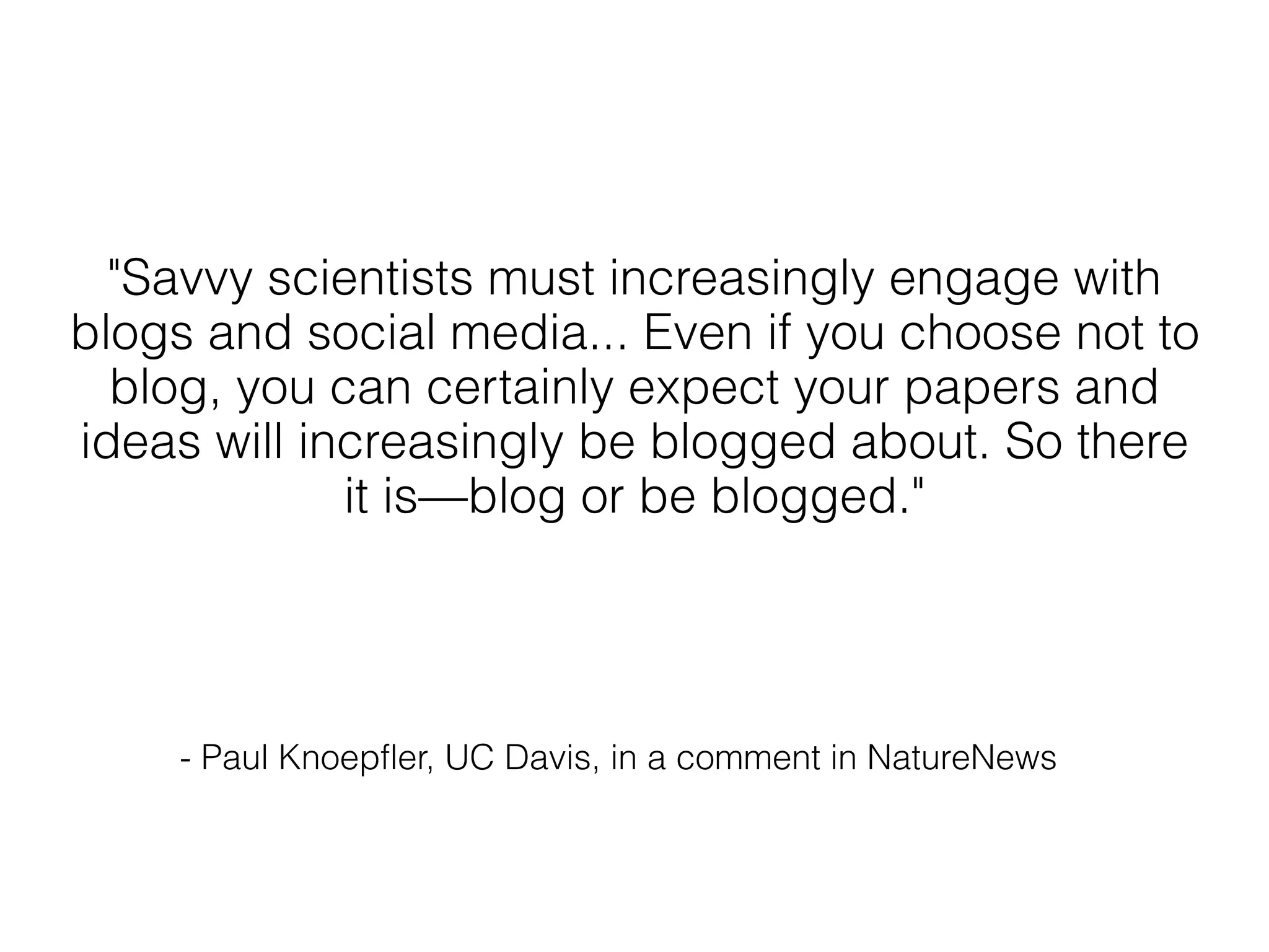"Savvy scientists must increasingly engage with
blogs and social media... Even if you choose not to
  blog, you can certainly expect your papers and
ideas will increasingly be blogged about. So there
             it is—blog or be blogged."




    - Paul Knoepfler, UC Davis, in a comment in NatureNews
 